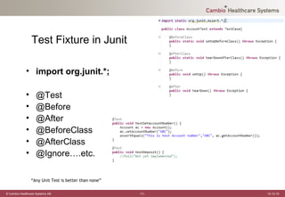 Test Fixture in Junit

             • import org.junit.*;

             •     @Test
             •     @Before
             •     @After
             •     @BeforeClass
             •     @AfterClass
             •     @Ignore….etc.

                 “Any Unit Test is better than none”

© Cambio Healthcare Systems AB                         -11-   12-12-19
 