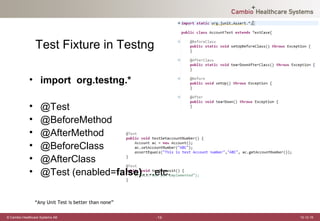 Test Fixture in Testng

             • import org.testng.*

             •     @Test
             •     @BeforeMethod
             •     @AfterMethod
             •     @BeforeClass
             •     @AfterClass
             •     @Test (enabled=false)….etc.

                 “Any Unit Test is better than none”

© Cambio Healthcare Systems AB                         -12-   12-12-19
 