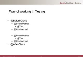 Way of working in Testng

             • @BeforeClass
                      – @BeforeMethod
                         • @Test
                      – @AfterMethod

                      – @BeforeMethod
                         • @Test
                      – @AfterMethod
             • @AfterClass



© Cambio Healthcare Systems AB          -14-   12-12-19
 