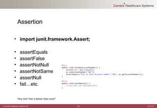 Assertion

             • import junit.framework.Assert;

             •     assertEquals
             •     assertFalse
             •     assertNotNull
             •     assertNotSame
             •     assertNull
             •     fail…etc.

                 “Any Unit Test is better than none”

© Cambio Healthcare Systems AB                         -15-   12-12-19
 