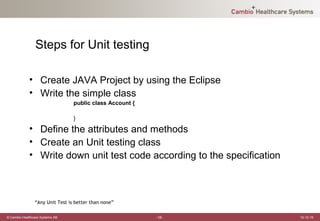 Steps for Unit testing

             • Create JAVA Project by using the Eclipse
             • Write the simple class
                                 public class Account {

                                 }

             • Define the attributes and methods
             • Create an Unit testing class
             • Write down unit test code according to the specification



                “Any Unit Test is better than none”

© Cambio Healthcare Systems AB                            -16-            12-12-19
 