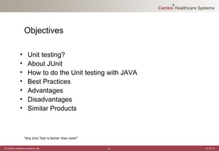 Objectives

             •     Unit testing?
             •     About JUnit
             •     How to do the Unit testing with JAVA
             •     Best Practices
             •     Advantages
             •     Disadvantages
             •     Similar Products



                 “Any Unit Test is better than none”

© Cambio Healthcare Systems AB                         -2-   12-12-19
 