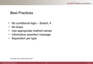 Best Practices

             •     No conditional logic – Switch, if
             •     No loops
             •     Use appropriate method names
             •     Informative assertion message
             •     Separation per type




                 “Any Unit Test is better than none”

© Cambio Healthcare Systems AB                         -20-   12-12-19
 