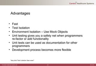 Advantages

             • Fast
             • Test Isolation
             • Environment Isolation – Use Mock Objects
             • Unit testing gives you a safety net when programmers
               re-factor or add functionality
             • Unit tests can be used as documentation for other
               programmers
             • Development process becomes more flexible


                 “Any Unit Test is better than none”

© Cambio Healthcare Systems AB                         -21-           12-12-19
 