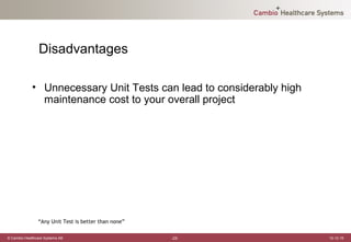 Disadvantages

             • Unnecessary Unit Tests can lead to considerably high
               maintenance cost to your overall project




                “Any Unit Test is better than none”

© Cambio Healthcare Systems AB                        -22-            12-12-19
 