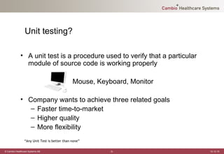 Unit testing?

             • A unit test is a procedure used to verify that a particular
               module of source code is working properly

                                              Mouse, Keyboard, Monitor

             • Company wants to achieve three related goals
                – Faster time-to-market
                – Higher quality
                – More flexibility
                “Any Unit Test is better than none”

© Cambio Healthcare Systems AB                           -3-                 12-12-19
 