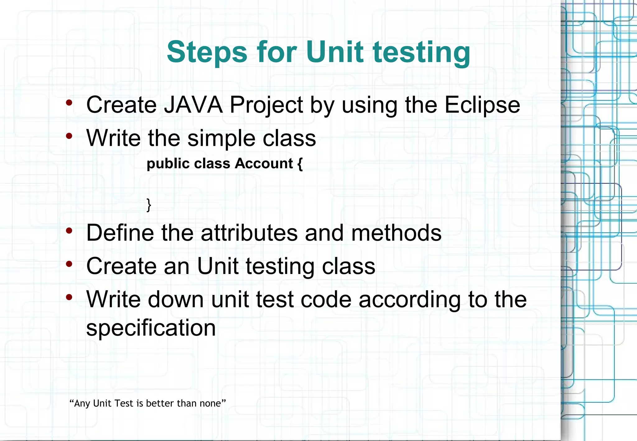 Steps for Unit testing  Create JAVA Project by using the Eclipse  Write the simple class public class Account { }  Define the attributes and methods  Create an Unit testing class  Write down unit test code according to the specification “Any Unit Test is better than none” 