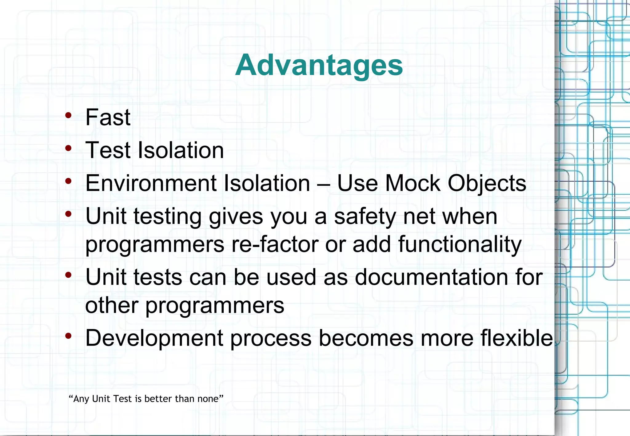 Advantages  Fast  Test Isolation  Environment Isolation – Use Mock Objects  Unit testing gives you a safety net when programmers re-factor or add functionality  Unit tests can be used as documentation for other programmers  Development process becomes more flexible “Any Unit Test is better than none” 