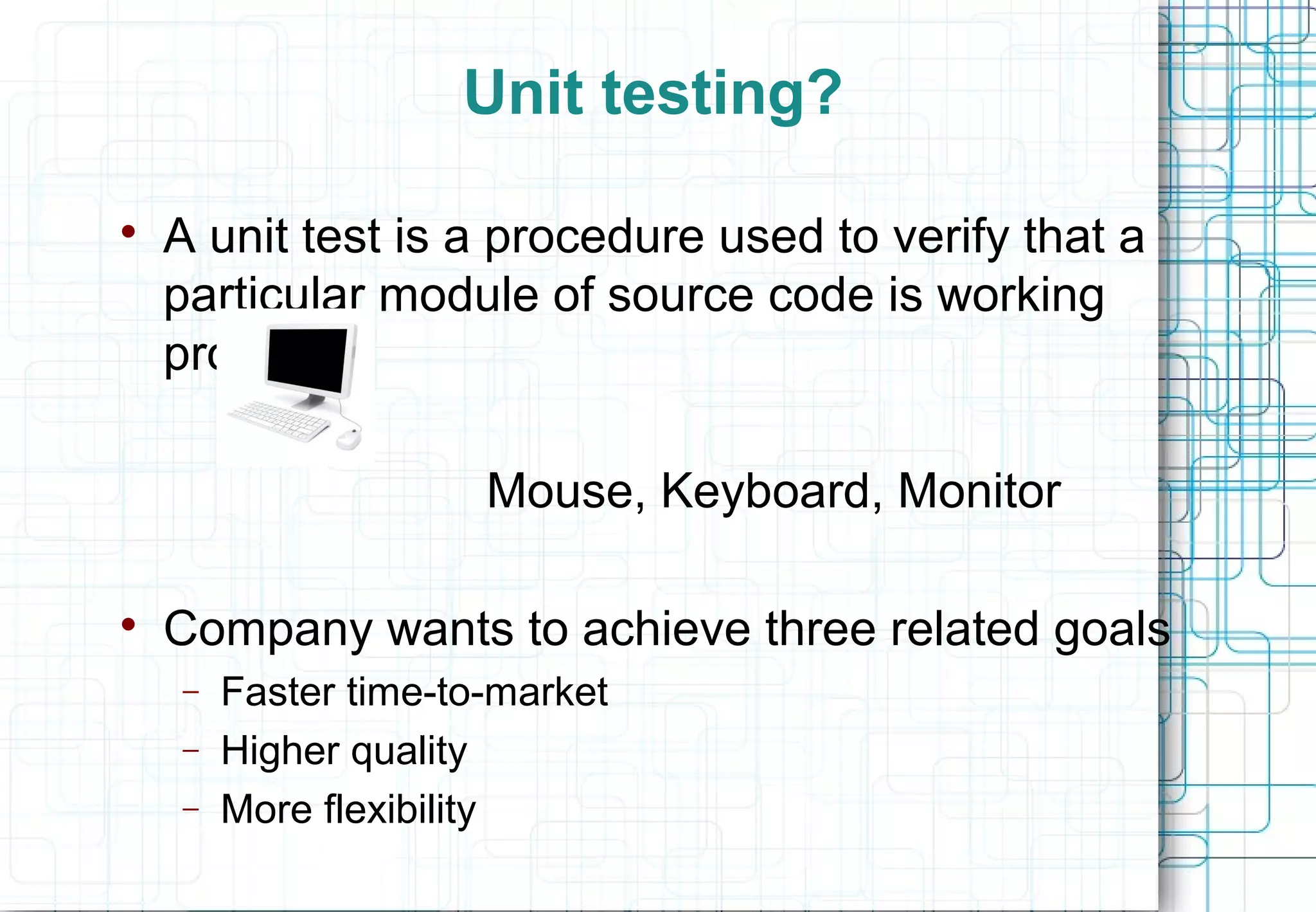 Unit testing?  A unit test is a procedure used to verify that a particular module of source code is working properly Mouse, Keyboard, Monitor  Company wants to achieve three related goals − Faster time-to-market “Any Unit Test is better than none” − Higher quality − More flexibility 