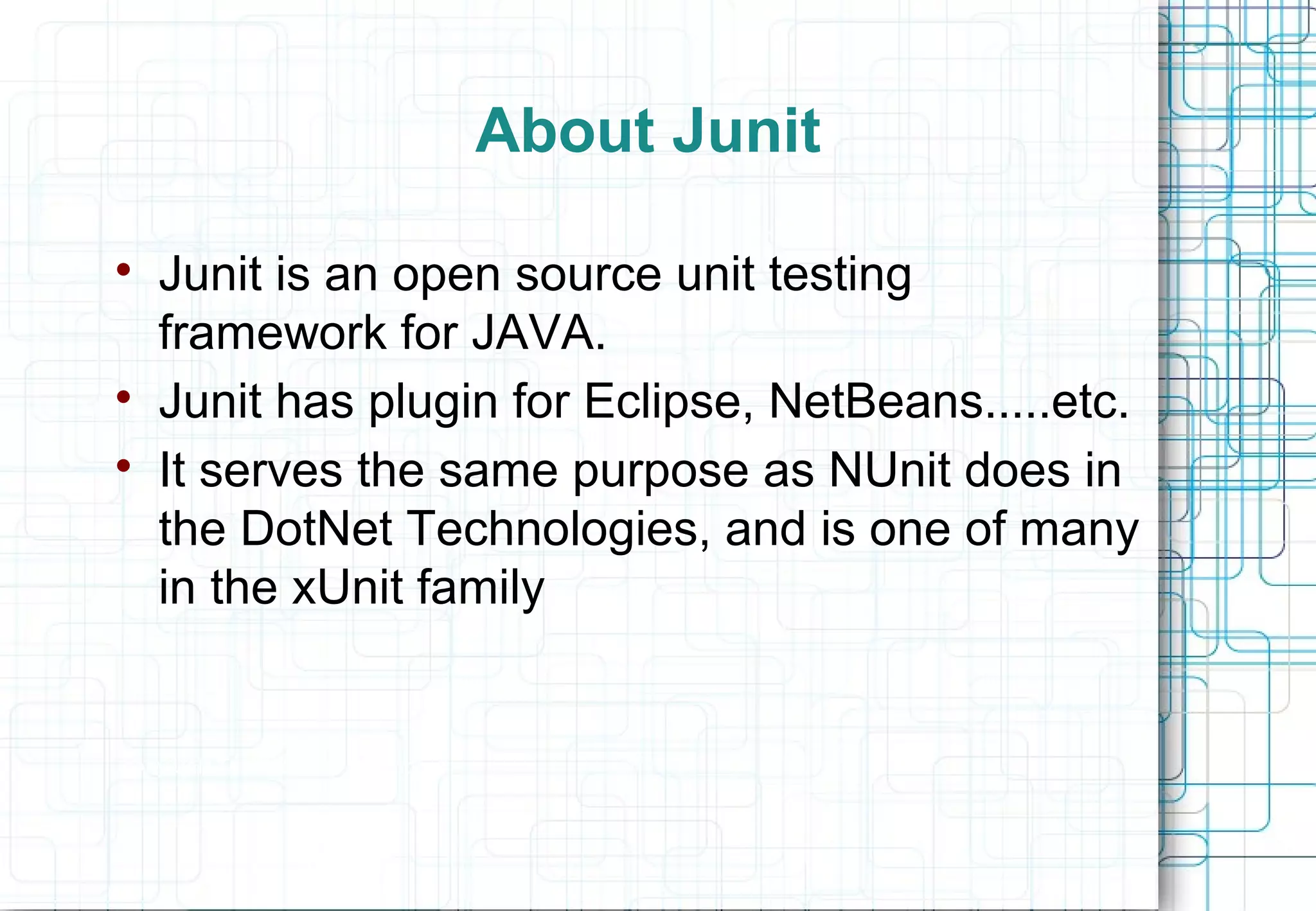 About Junit  Junit is an open source unit testing framework for JAVA.  Junit has plugin for Eclipse, NetBeans.....etc.  It serves the same purpose as NUnit does in the DotNet Technologies, and is one of many in the xUnit family “Any Unit Test is better than none” 