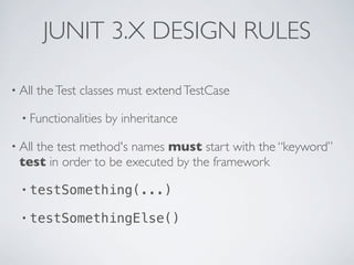 JUNIT 3.X DESIGN RULES
• All theTest classes must extendTestCase
• Functionalities by inheritance
• All the test method's names must start with the “keyword”
test in order to be executed by the framework
• testSomething(...)
• testSomethingElse()
 