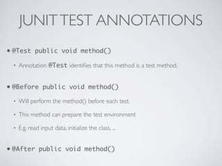 JUNITTEST ANNOTATIONS
• @Test public void method()
• Annotation @Test identiﬁes that this method is a test method.
• @Before public void method()
• Will perform the method() before each test.
• This method can prepare the test environment
• E.g. read input data, initialize the class, ...
• @After public void method()
 