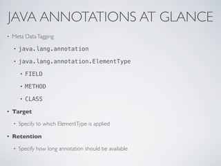 JAVA ANNOTATIONS AT GLANCE
• Meta DataTagging
• java.lang.annotation
• java.lang.annotation.ElementType
• FIELD
• METHOD
• CLASS
• Target
• Specify to which ElementType is applied
• Retention
• Specify how long annotation should be available
 