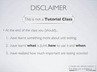 DISCLAIMER
• At the end of the class you (should)...
1. ..have learnt something more about unit testing;
2. ..have learnt what is JUnit, how to use it and when;
3. ..have realized how much important are testing activities!
This is not a Tutorial Class
( maybe you already noticed
that slides are in English...)
 
