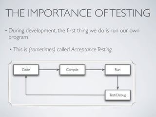 THE IMPORTANCE OFTESTING
• During development, the ﬁrst thing we do is run our own
program
• This is (sometimes) called Acceptance Testing
Code Compile Run
Test/Debug
 