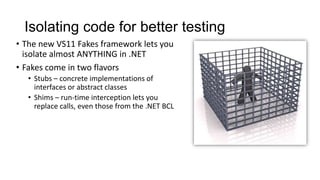 Isolating code for better testing
• The new VS11 Fakes framework lets you
  isolate almost ANYTHING in .NET
• Fakes come in two flavors
  • Stubs – concrete implementations of
    interfaces or abstract classes
  • Shims – run-time interception lets you
    replace calls, even those from the .NET BCL
 