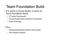 Team Foundation Build
• If it works in Visual Studio, it works on
  Team Foundation Build
   • 3rd party frameworks
   • Visual Studio Fakes Isolation Framework
   • Code Coverage

• Plus…
   • Hosted Build (Team Build in the Cloud)
   • Test Impact Analysis
 