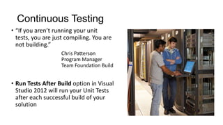 Continuous Testing
• “If you aren’t running your unit
  tests, you are just compiling. You are
  not building.”
                   Chris Patterson
                   Program Manager
                   Team Foundation Build


• Run Tests After Build option in Visual
  Studio 2012 will run your Unit Tests
  after each successful build of your
  solution
 