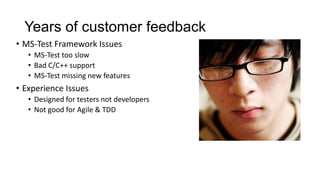 Years of customer feedback
• MS-Test Framework Issues
   • MS-Test too slow
   • Bad C/C++ support
   • MS-Test missing new features
• Experience Issues
   • Designed for testers not developers
   • Not good for Agile & TDD
 