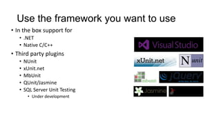 Use the framework you want to use
• In the box support for
   • .NET
   • Native C/C++
• Third party plugins
   •   NUnit
   •   xUnit.net
   •   MbUnit
   •   QUnit/Jasmine
   •   SQL Server Unit Testing
        • Under development
 