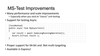 MS-Test Improvements
• Many performance and scale improvements
   • Especially when you stick to “classic” unit testing
• Support for testing Async
   [TestMethod]
   public async Task MyAsyncTest()
   {
      var result = await SomeLongRunningOperation();
      Assert.IsTrue( result );
   }


• Proper support for 64-bit and .Net multi-targeting
• Available in Express!
 