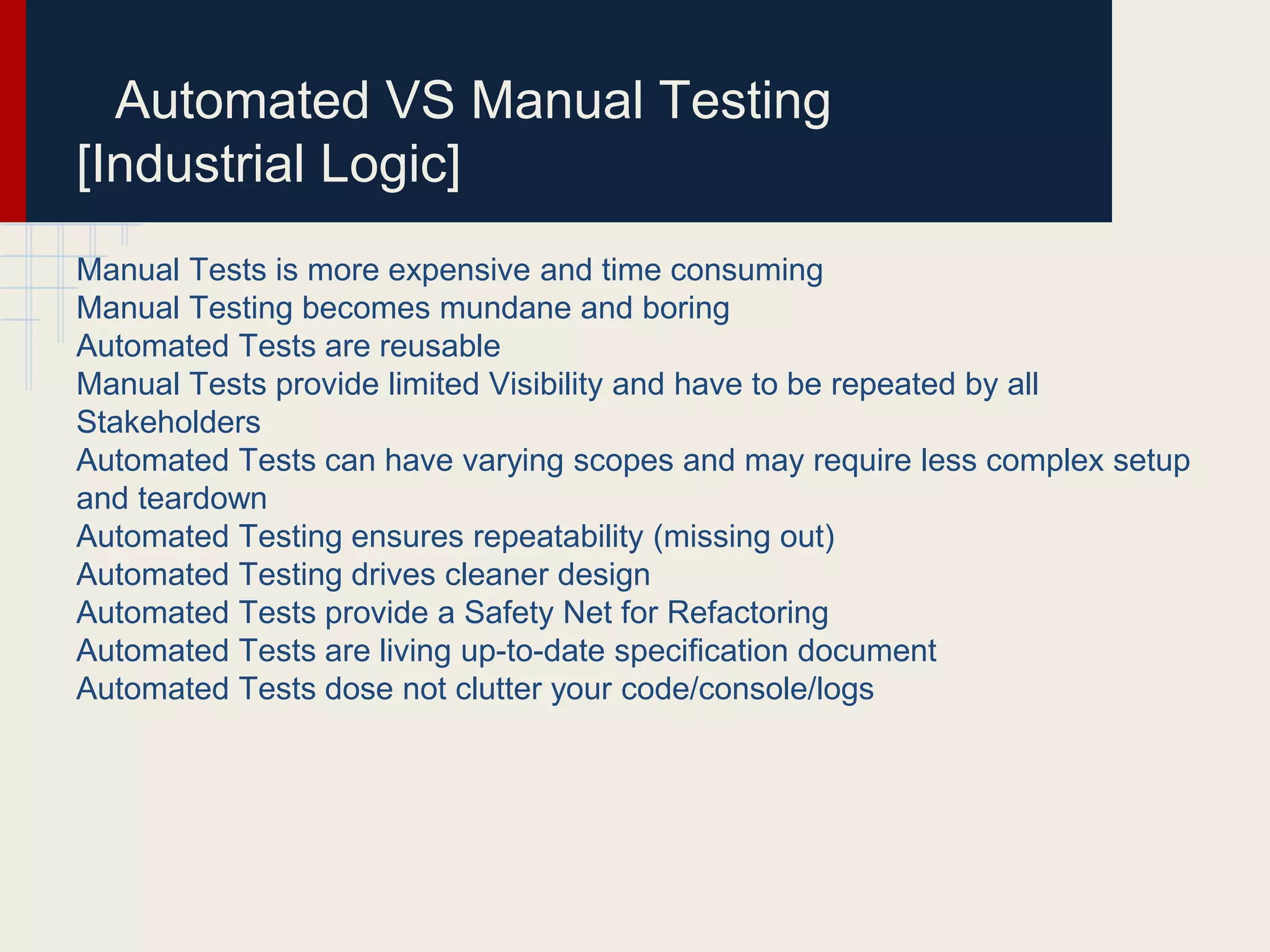 Automated VS Manual Testing
[Industrial Logic]
Manual Tests is more expensive and time consuming
Manual Testing becomes mundane and boring
Automated Tests are reusable
Manual Tests provide limited Visibility and have to be repeated by all
Stakeholders
Automated Tests can have varying scopes and may require less complex setup
and teardown
Automated Testing ensures repeatability (missing out)
Automated Testing drives cleaner design
Automated Tests provide a Safety Net for Refactoring
Automated Tests are living up-to-date speciﬁcation document
Automated Tests dose not clutter your code/console/logs
 