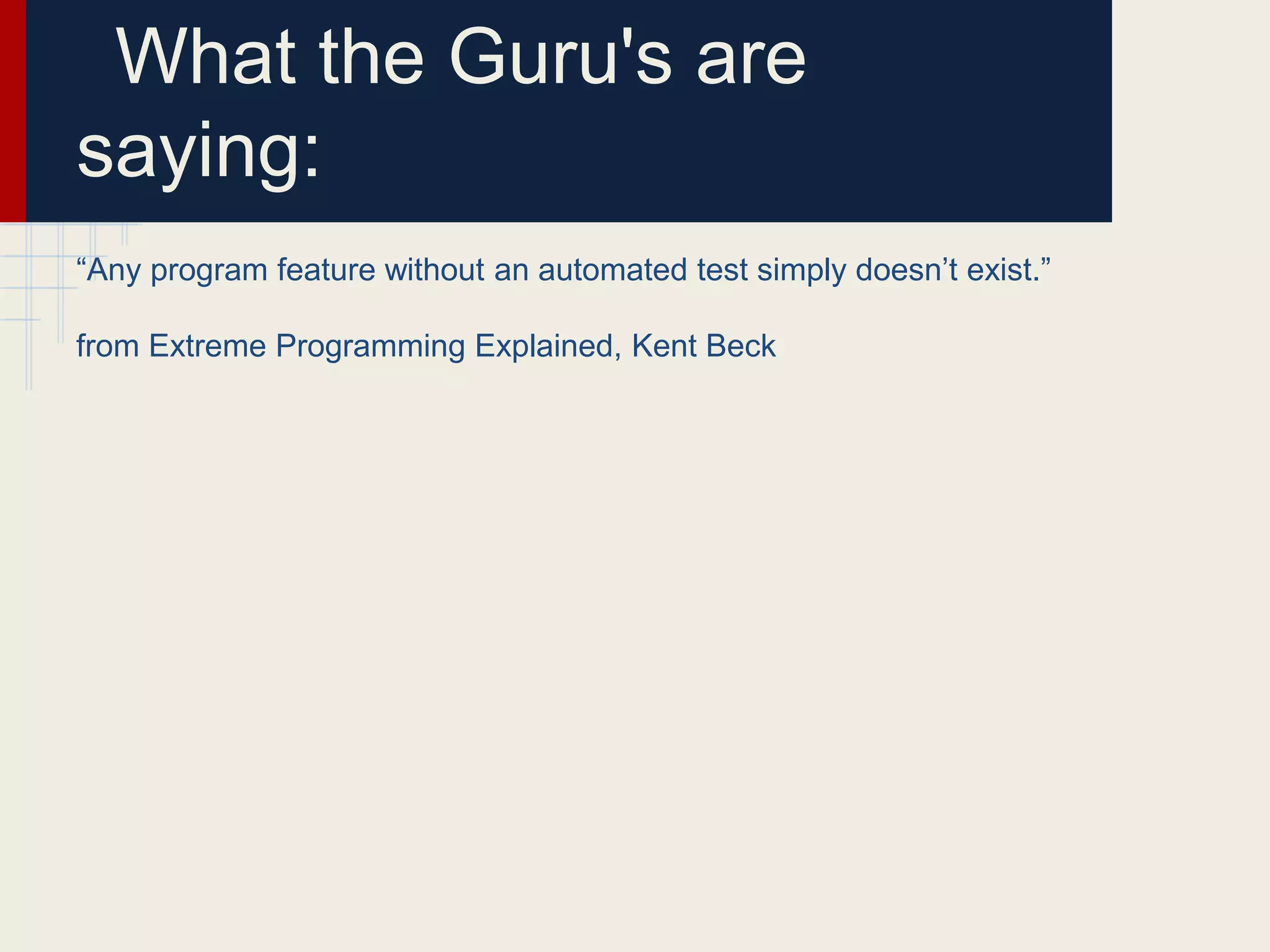 What the Guru's are
saying:
“Any program feature without an automated test simply doesn’t exist.”
from Extreme Programming Explained, Kent Beck
 