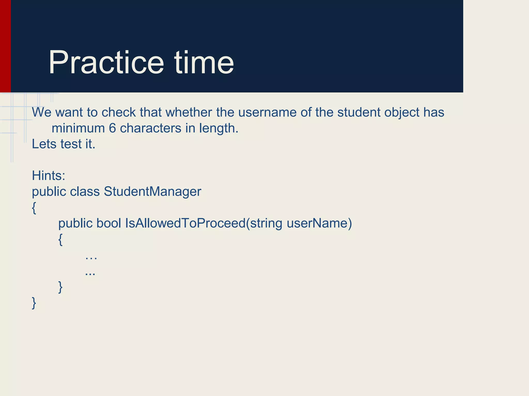 Practice time
We want to check that whether the username of the student object has
minimum 6 characters in length.
Lets test it.
Hints:
public class StudentManager
{
public bool IsAllowedToProceed(string userName)
{
…
...
}
}
 