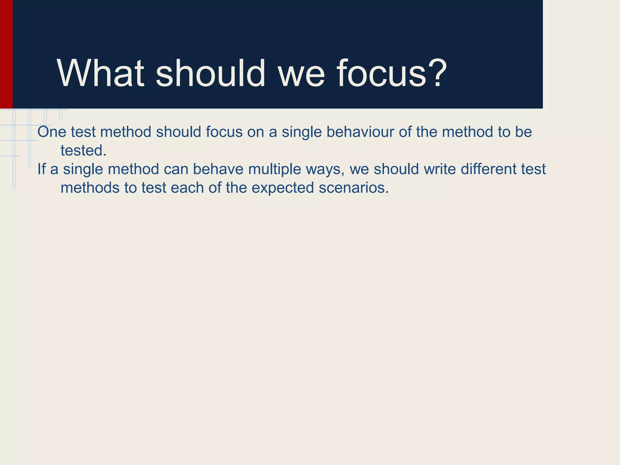 What should we focus?
One test method should focus on a single behaviour of the method to be
tested.
If a single method can behave multiple ways, we should write different test
methods to test each of the expected scenarios.
 