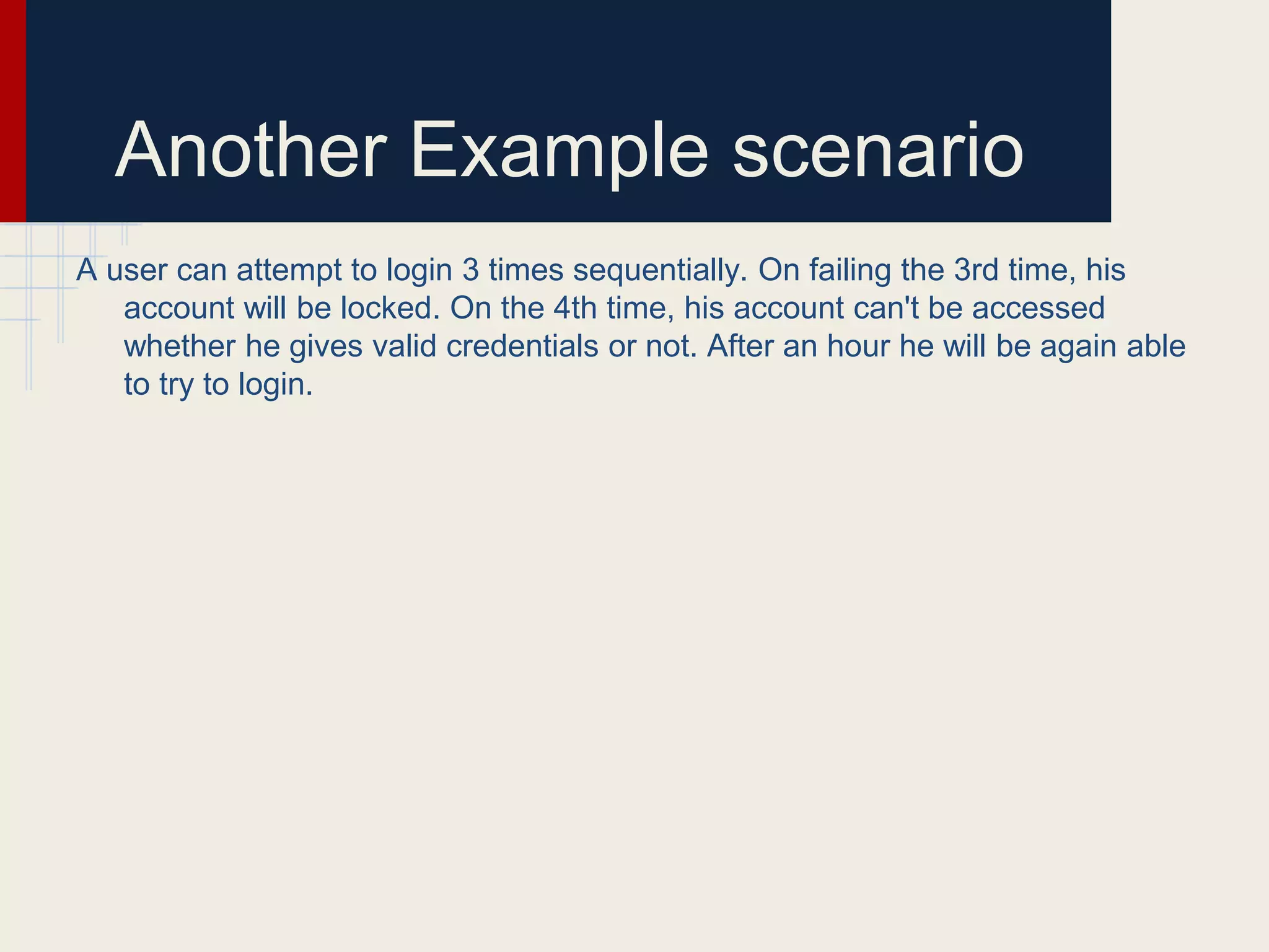 Another Example scenario
A user can attempt to login 3 times sequentially. On failing the 3rd time, his
account will be locked. On the 4th time, his account can't be accessed
whether he gives valid credentials or not. After an hour he will be again able
to try to login.
 