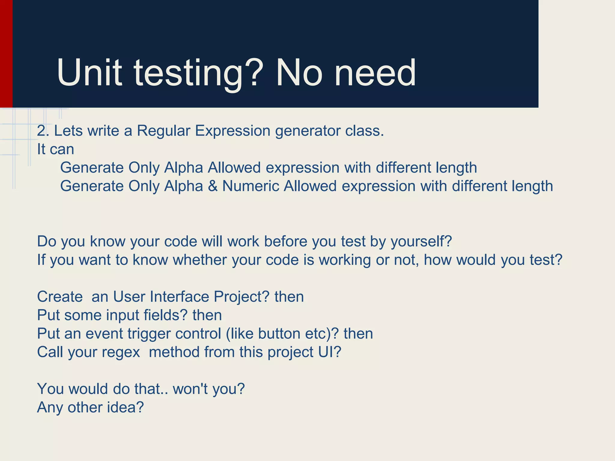 Unit testing? No need
2. Lets write a Regular Expression generator class.
It can
Generate Only Alpha Allowed expression with different length
Generate Only Alpha & Numeric Allowed expression with different length
Do you know your code will work before you test by yourself?
If you want to know whether your code is working or not, how would you test?
Create an User Interface Project? then
Put some input fields? then
Put an event trigger control (like button etc)? then
Call your regex method from this project UI?
You would do that.. won't you?
Any other idea?
 