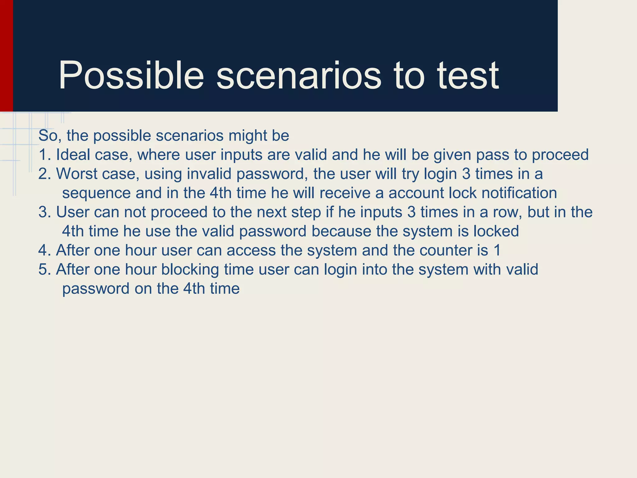 Possible scenarios to test
So, the possible scenarios might be
1. Ideal case, where user inputs are valid and he will be given pass to proceed
2. Worst case, using invalid password, the user will try login 3 times in a
sequence and in the 4th time he will receive a account lock notification
3. User can not proceed to the next step if he inputs 3 times in a row, but in the
4th time he use the valid password because the system is locked
4. After one hour user can access the system and the counter is 1
5. After one hour blocking time user can login into the system with valid
password on the 4th time
 