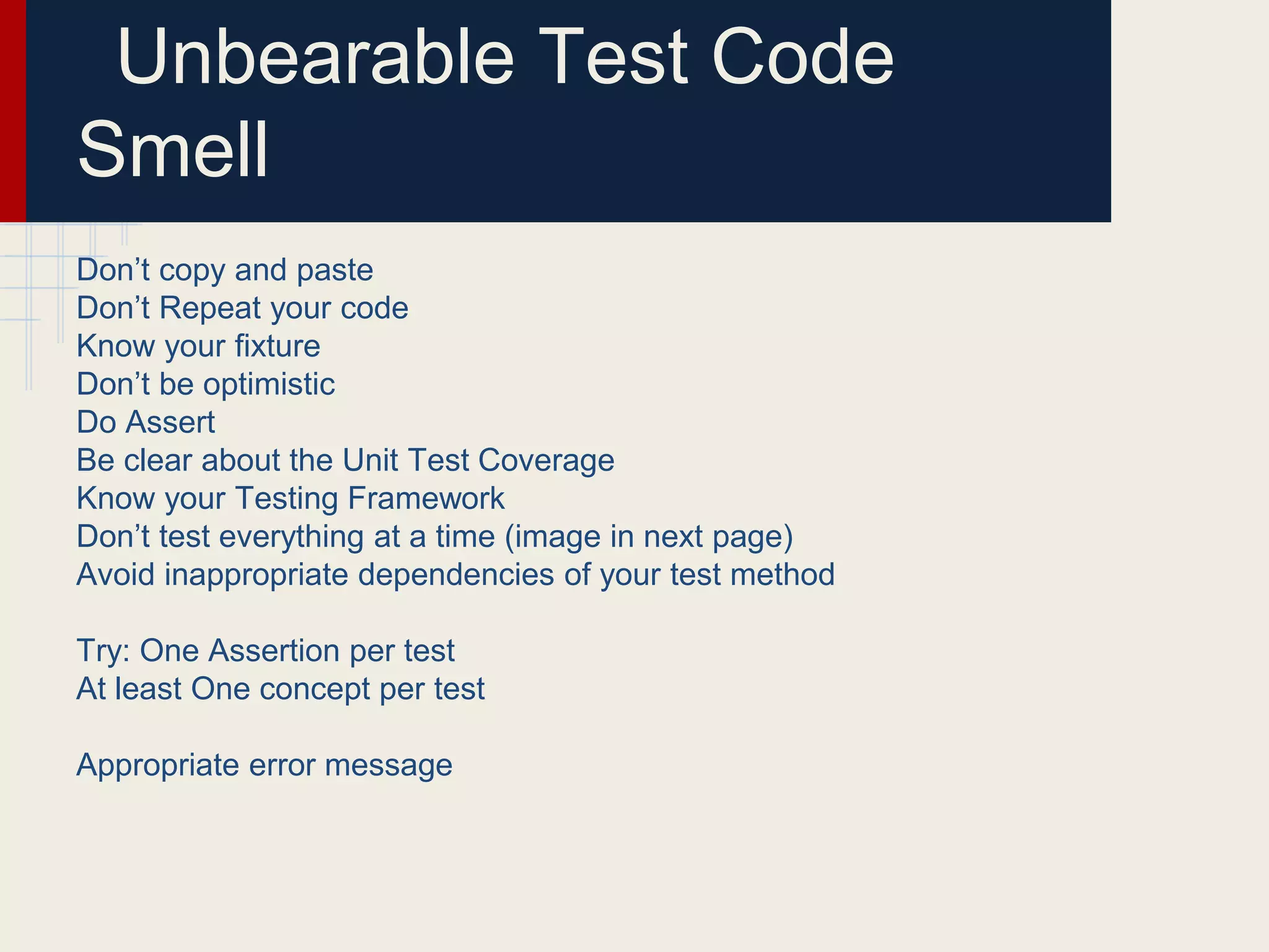 Unbearable Test Code
Smell
Don’t copy and paste
Don’t Repeat your code
Know your fixture
Don’t be optimistic
Do Assert
Be clear about the Unit Test Coverage
Know your Testing Framework
Don’t test everything at a time (image in next page)
Avoid inappropriate dependencies of your test method
Try: One Assertion per test
At least One concept per test
Appropriate error message
 