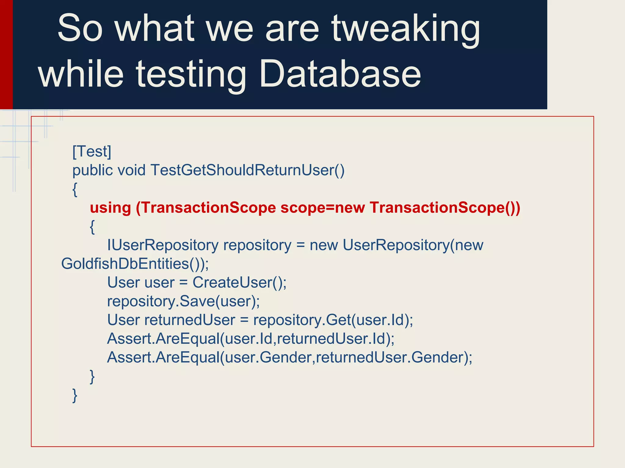 So what we are tweaking
while testing Database
[Test]
public void TestGetShouldReturnUser()
{
using (TransactionScope scope=new TransactionScope())
{
IUserRepository repository = new UserRepository(new
GoldfishDbEntities());
User user = CreateUser();
repository.Save(user);
User returnedUser = repository.Get(user.Id);
Assert.AreEqual(user.Id,returnedUser.Id);
Assert.AreEqual(user.Gender,returnedUser.Gender);
}
}
 
