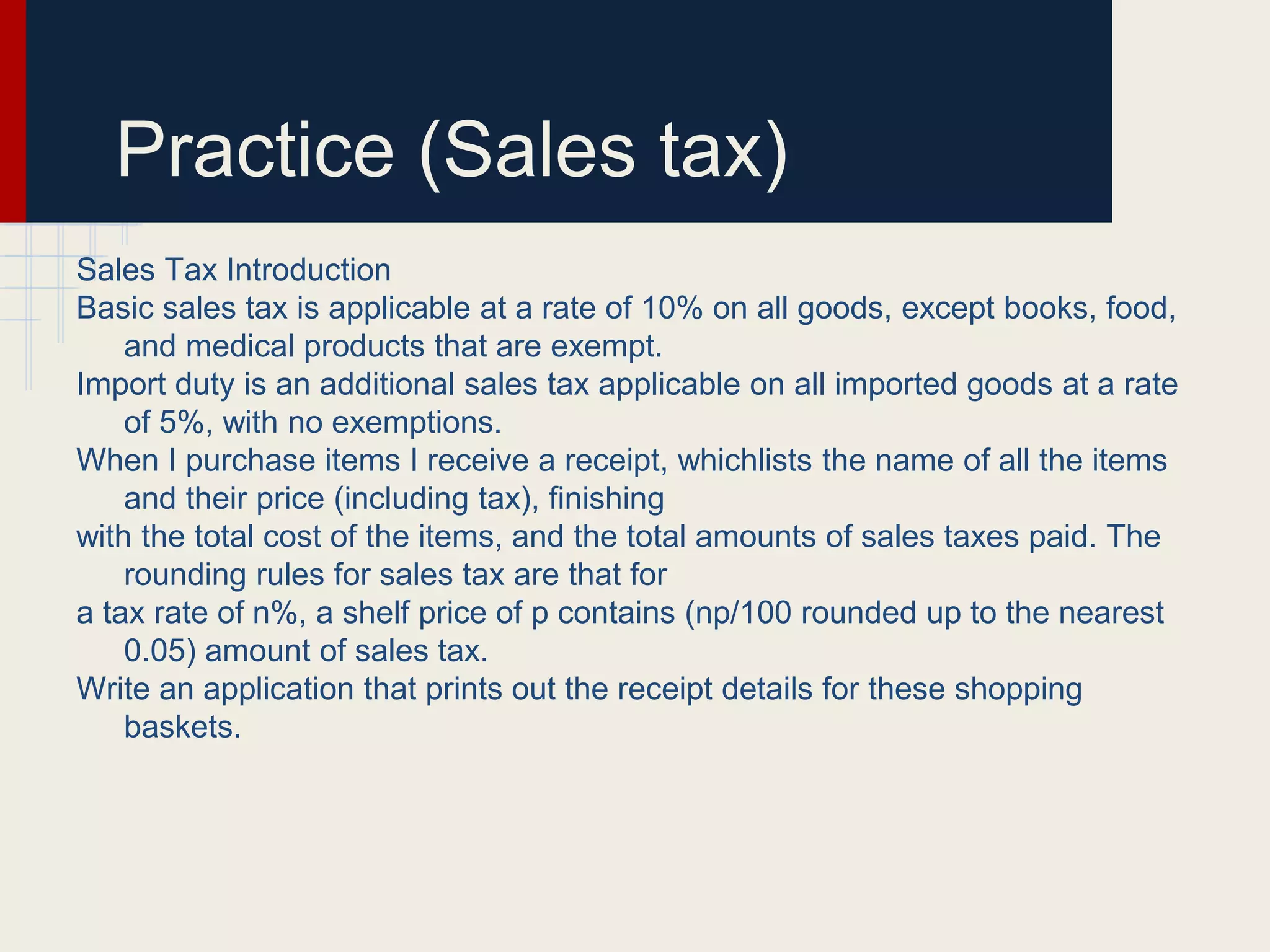 Practice (Sales tax)
Sales Tax Introduction
Basic sales tax is applicable at a rate of 10% on all goods, except books, food,
and medical products that are exempt.
Import duty is an additional sales tax applicable on all imported goods at a rate
of 5%, with no exemptions.
When I purchase items I receive a receipt, whichlists the name of all the items
and their price (including tax), finishing
with the total cost of the items, and the total amounts of sales taxes paid. The
rounding rules for sales tax are that for
a tax rate of n%, a shelf price of p contains (np/100 rounded up to the nearest
0.05) amount of sales tax.
Write an application that prints out the receipt details for these shopping
baskets.
 
