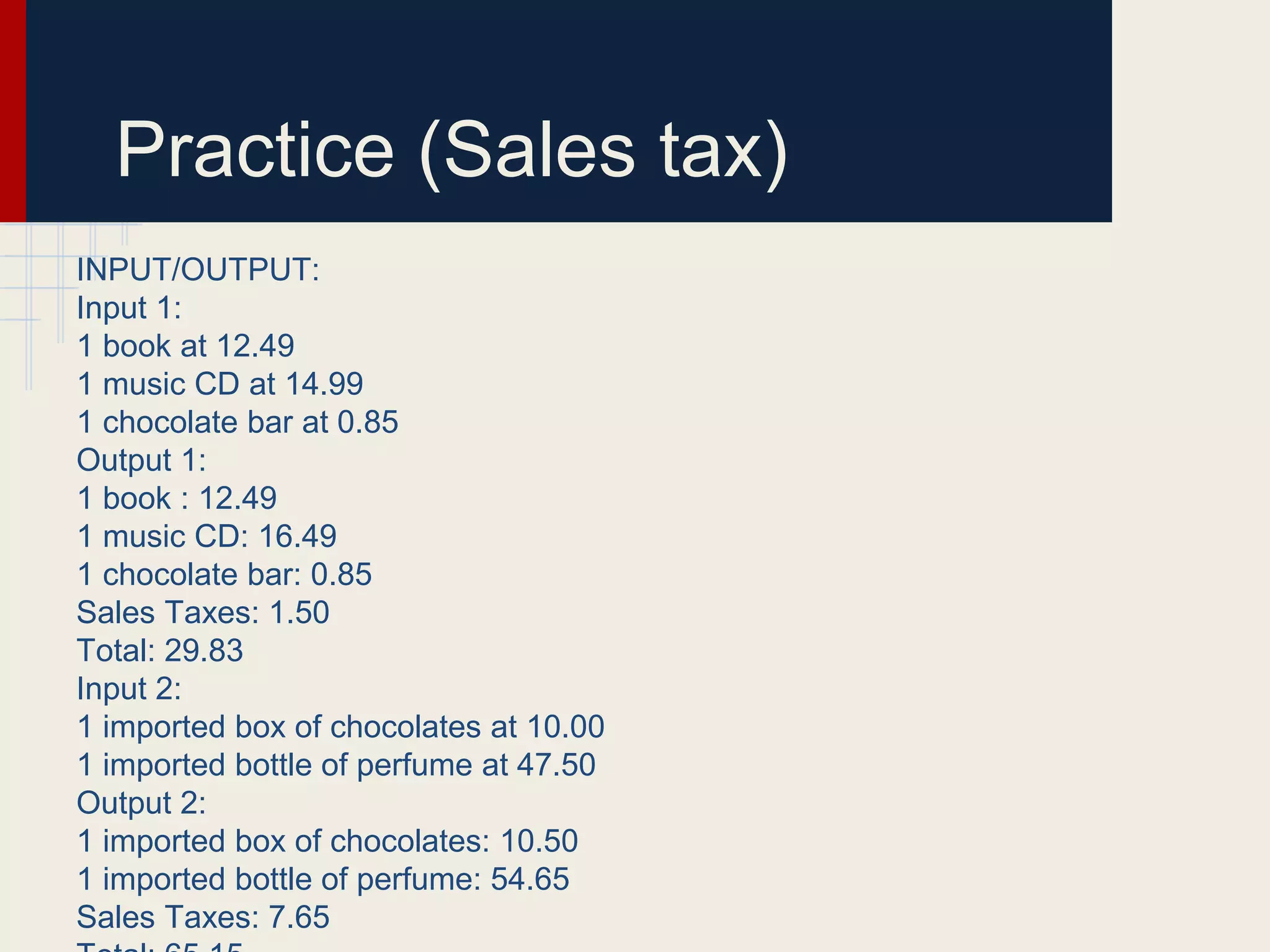 Practice (Sales tax)
INPUT/OUTPUT:
Input 1:
1 book at 12.49
1 music CD at 14.99
1 chocolate bar at 0.85
Output 1:
1 book : 12.49
1 music CD: 16.49
1 chocolate bar: 0.85
Sales Taxes: 1.50
Total: 29.83
Input 2:
1 imported box of chocolates at 10.00
1 imported bottle of perfume at 47.50
Output 2:
1 imported box of chocolates: 10.50
1 imported bottle of perfume: 54.65
Sales Taxes: 7.65
 