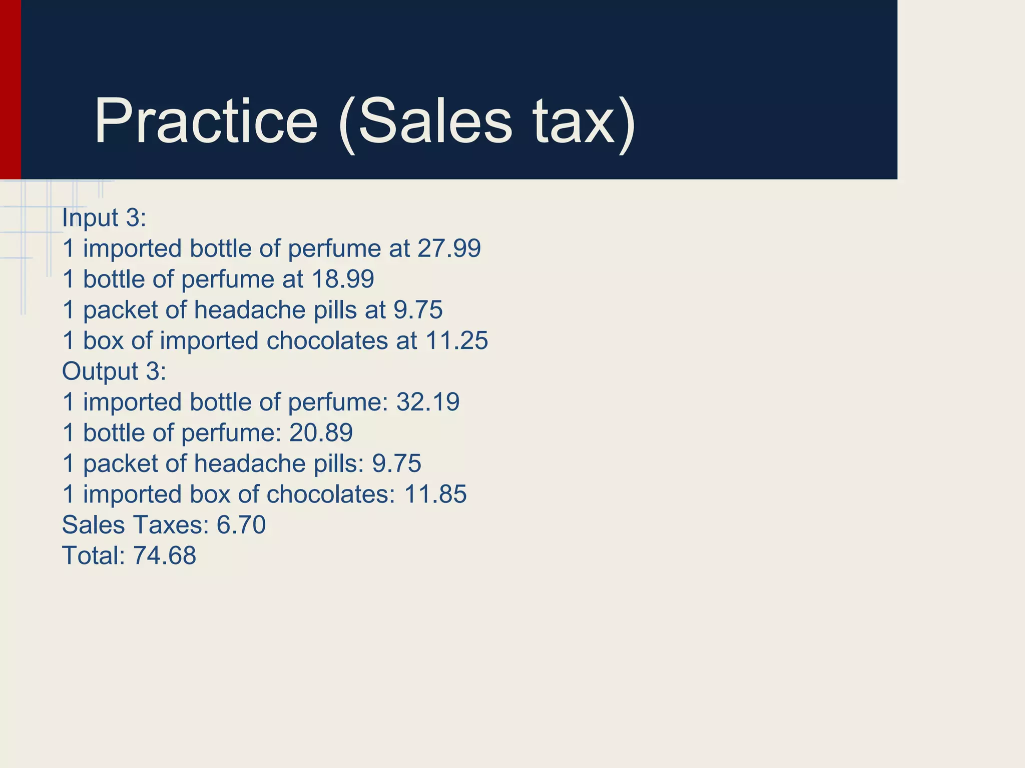 Practice (Sales tax)
Input 3:
1 imported bottle of perfume at 27.99
1 bottle of perfume at 18.99
1 packet of headache pills at 9.75
1 box of imported chocolates at 11.25
Output 3:
1 imported bottle of perfume: 32.19
1 bottle of perfume: 20.89
1 packet of headache pills: 9.75
1 imported box of chocolates: 11.85
Sales Taxes: 6.70
Total: 74.68
 