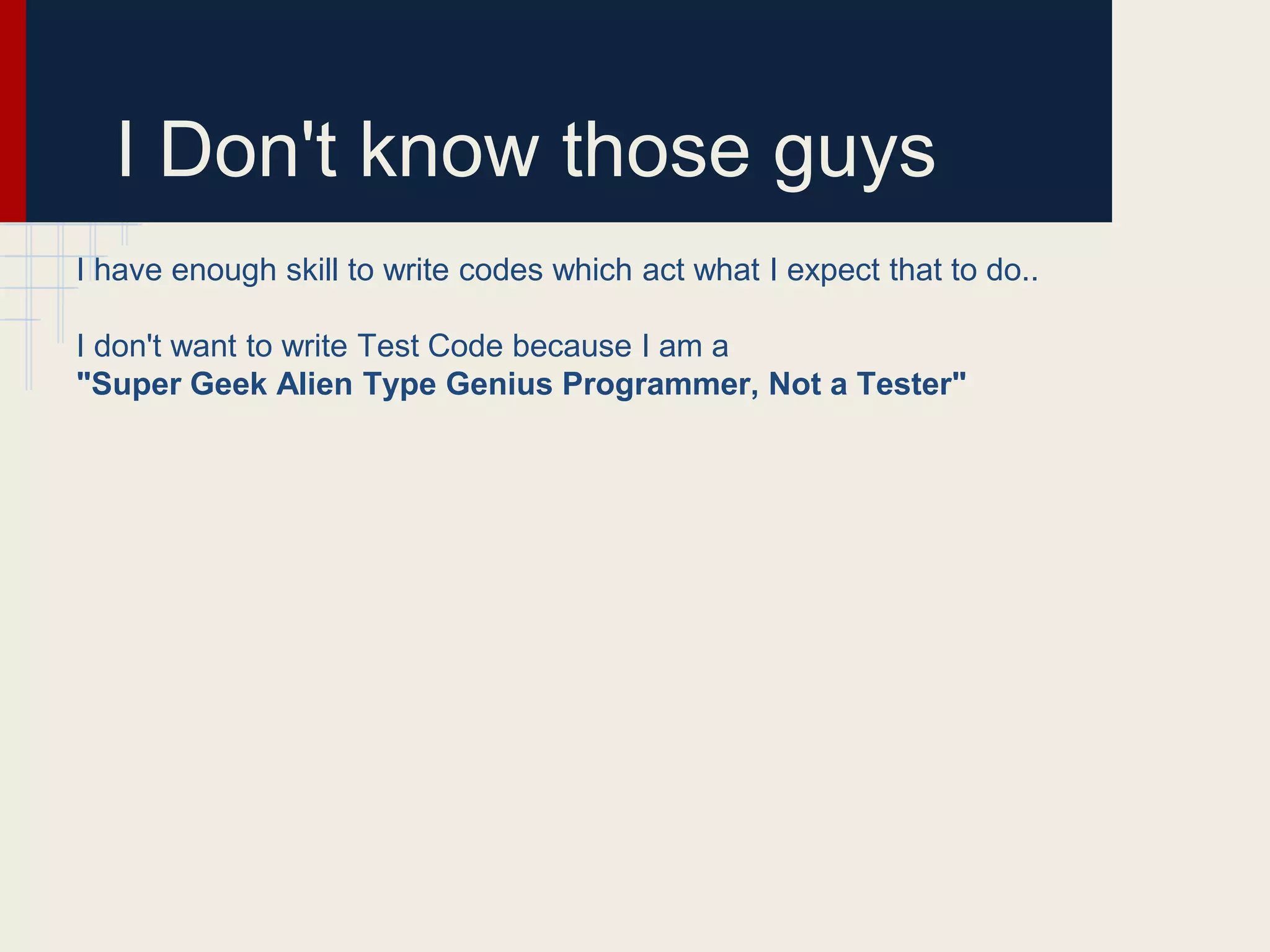 I Don't know those guys
I have enough skill to write codes which act what I expect that to do..
I don't want to write Test Code because I am a
"Super Geek Alien Type Genius Programmer, Not a Tester"
 