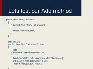 Lets test our Add method
public class MathCalculator
{
public int Add(int first, int second)
{
return first + second;
}
}
[TestFixture]
public class MathCalculatorFixture
{
[Test]
public void TestAddReturnsSum()
{
MathCalculator calculator=new MathCalculator();
int result = calculator.Add(10, 20);
Assert.AreEqual(30, result);
}
 