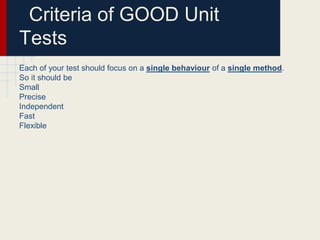Criteria of GOOD Unit
Tests
Each of your test should focus on a single behaviour of a single method.
So it should be
Small
Precise
Independent
Fast
Flexible
 