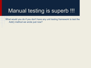 Manual testing is superb !!!
What would you do if you don't have any unit testing framework to test the
Add() method we wrote just now?
 