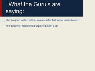 What the Guru's are
saying:
“Any program feature without an automated test simply doesn’t exist.”
from Extreme Programming Explained, Kent Beck
 