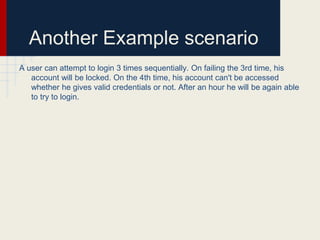 Another Example scenario
A user can attempt to login 3 times sequentially. On failing the 3rd time, his
account will be locked. On the 4th time, his account can't be accessed
whether he gives valid credentials or not. After an hour he will be again able
to try to login.
 