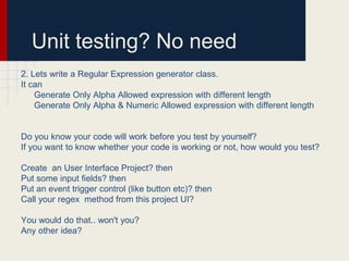 Unit testing? No need
2. Lets write a Regular Expression generator class.
It can
Generate Only Alpha Allowed expression with different length
Generate Only Alpha & Numeric Allowed expression with different length
Do you know your code will work before you test by yourself?
If you want to know whether your code is working or not, how would you test?
Create an User Interface Project? then
Put some input fields? then
Put an event trigger control (like button etc)? then
Call your regex method from this project UI?
You would do that.. won't you?
Any other idea?
 