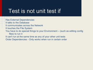 Test is not unit test if
Has External Dependencies
It talks to the Database
It communicates across the Network
It touches the File System
You have to do special things to your Environment – (such as editing conﬁg
ﬁles) to run it
It can't run at the same time as any of your other unit tests
Order Dependencies - Only works when run in certain order
 