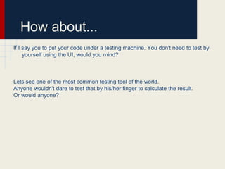 How about...
If I say you to put your code under a testing machine. You don't need to test by
yourself using the UI, would you mind?
Lets see one of the most common testing tool of the world.
Anyone wouldn't dare to test that by his/her finger to calculate the result.
Or would anyone?
 