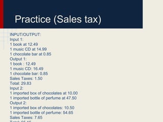 Practice (Sales tax)
INPUT/OUTPUT:
Input 1:
1 book at 12.49
1 music CD at 14.99
1 chocolate bar at 0.85
Output 1:
1 book : 12.49
1 music CD: 16.49
1 chocolate bar: 0.85
Sales Taxes: 1.50
Total: 29.83
Input 2:
1 imported box of chocolates at 10.00
1 imported bottle of perfume at 47.50
Output 2:
1 imported box of chocolates: 10.50
1 imported bottle of perfume: 54.65
Sales Taxes: 7.65
 