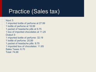 Practice (Sales tax)
Input 3:
1 imported bottle of perfume at 27.99
1 bottle of perfume at 18.99
1 packet of headache pills at 9.75
1 box of imported chocolates at 11.25
Output 3:
1 imported bottle of perfume: 32.19
1 bottle of perfume: 20.89
1 packet of headache pills: 9.75
1 imported box of chocolates: 11.85
Sales Taxes: 6.70
Total: 74.68
 