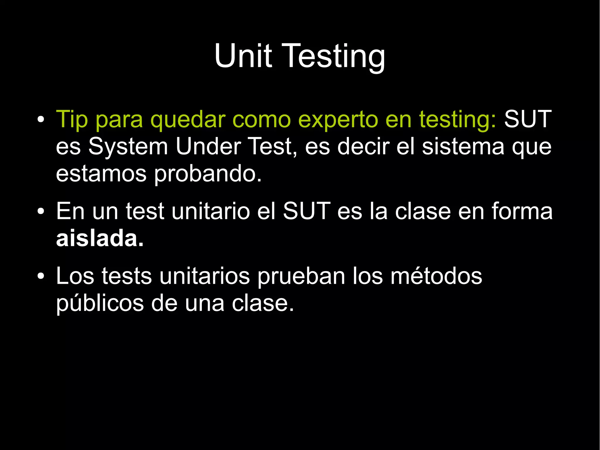 Unit Testing
●   Tip para quedar como experto en testing: SUT
    es System Under Test, es decir el sistema que
    estamos probando.
●   En un test unitario el SUT es la clase en forma
    aislada.
●   Los tests unitarios prueban los métodos
    públicos de una clase.
 