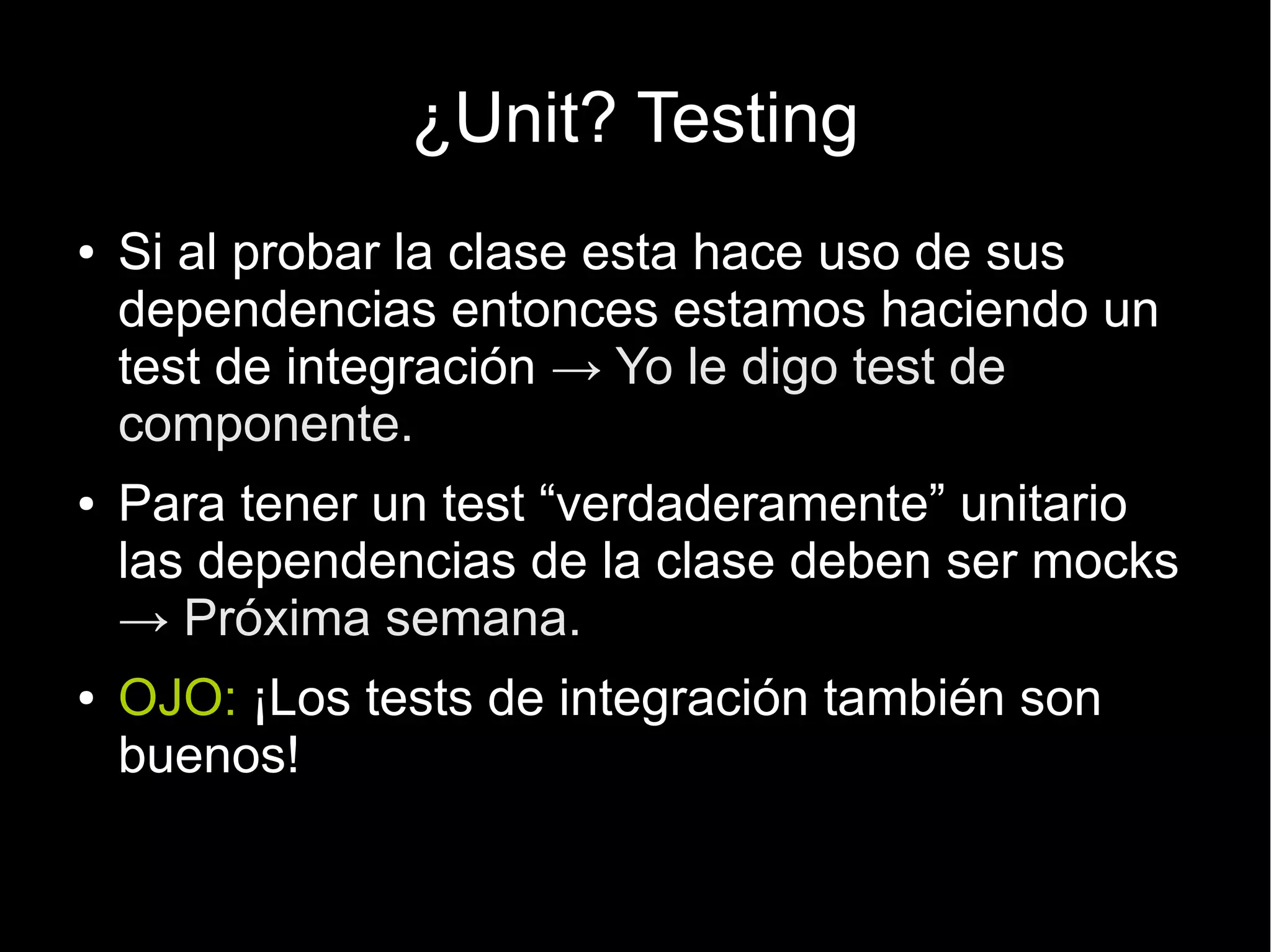 ¿Unit? Testing
●   Si al probar la clase esta hace uso de sus
    dependencias entonces estamos haciendo un
    test de integración → Yo le digo test de
    componente.
●   Para tener un test “verdaderamente” unitario
    las dependencias de la clase deben ser mocks
    → Próxima semana.
●   OJO: ¡Los tests de integración también son
    buenos!
 